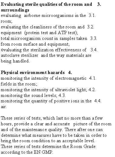  : 3.	Evaluating sterile qualities of the room and surroundings3.1.	evaluating  airborne microorganisms in the room;3.2.	evaluating the cleanliness of the room and equipment  (protein test and ATP test);3.3.	total microorganism count in samples taken from room surface and equipment; 3.4.	evaluating the sterilization effectiveness of  autoclave sterilizer  and the way materials are being handled.4.	Physical environment hazards4.1.	monitoring the intensity of electromagnetic fields in the room;4.2.	monitoring the intensity of ultraviolet light;4.3.	monitoring the sound levels;4.4.	monitoring the quantity of positive ions in the air.These series of tests, which last no more than a few hours, provide a clear and accurate   picture of the room and of the maintenance quality. There after one can determine what measures have to be taken in order to bring the room condition to an acceptable level.These series of tests determine the Room Grade according to the EN GMP.