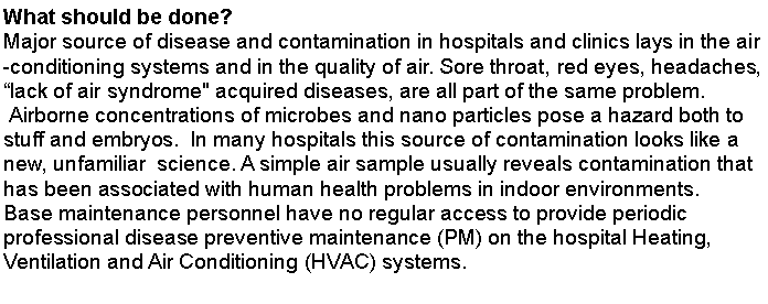  : What should be done?Major source of disease and contamination in hospitals and clinics lays in the air-conditioning systems and in the quality of air. Sore throat, red eyes, headaches, lack of air syndrome" acquired diseases, are all part of the same problem. Airborne concentrations of microbes and nano particles pose a hazard both to stuff and embryos.  In many hospitals this source of contamination looks like a new, unfamiliar  science. A simple air sample usually reveals contamination that has been associated with human health problems in indoor environments.Base maintenance personnel have no regular access to provide periodic professional disease preventive maintenance (PM) on the hospital Heating, Ventilation and Air Conditioning (HVAC) systems.